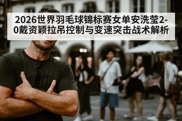 2026世界羽毛球锦标赛女单安洗莹2-0戴资颖拉吊控制与变速突击战术解析