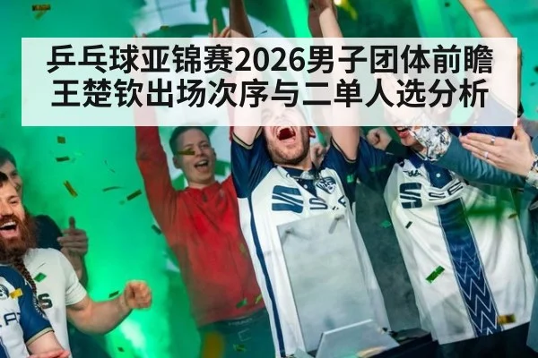 乒乓球亚锦赛2026男子团体前瞻 王楚钦出场次序与二单人选分析
