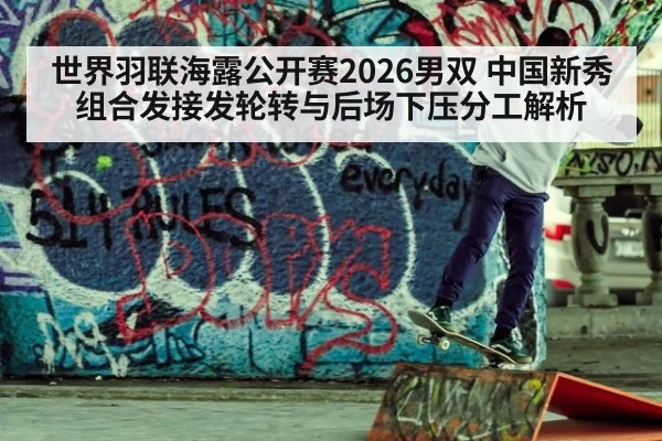 世界羽联海露公开赛2026男双 中国新秀组合发接发轮转与后场下压分工解析